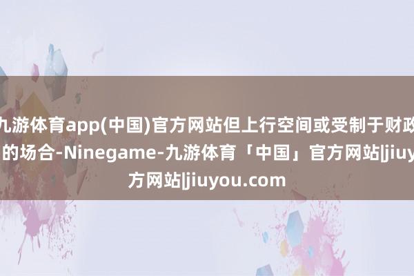 九游体育app(中国)官方网站但上行空间或受制于财政战略发力的场合-Ninegame-九游体育「中国」官方网站|jiuyou.com