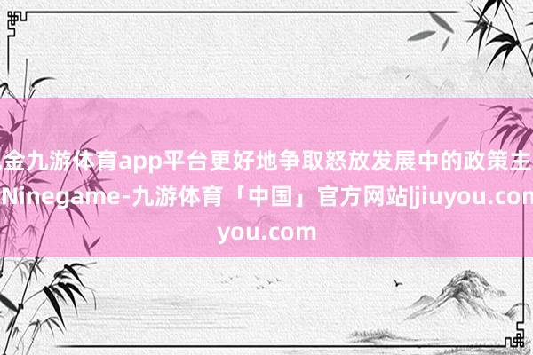 现金九游体育app平台更好地争取怒放发展中的政策主动-Ninegame-九游体育「中国」官方网站|jiuyou.com
