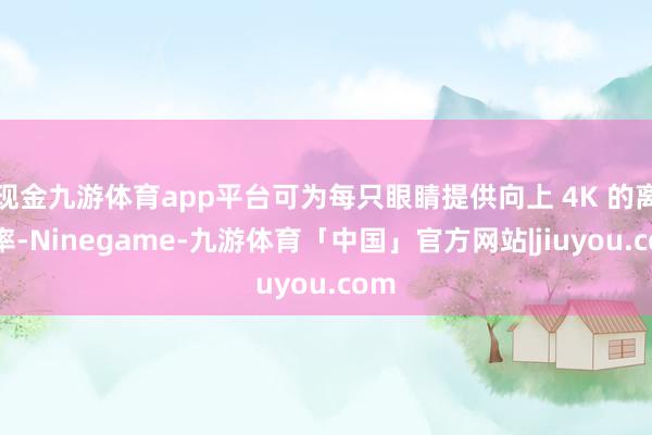 现金九游体育app平台可为每只眼睛提供向上 4K 的离别率-Ninegame-九游体育「中国」官方网站|jiuyou.com