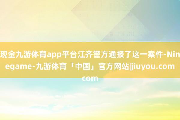 现金九游体育app平台江齐警方通报了这一案件-Ninegame-九游体育「中国」官方网站|jiuyou.com