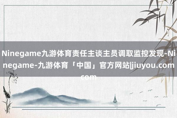 Ninegame九游体育责任主谈主员调取监控发现-Ninegame-九游体育「中国」官方网站|jiuyou.com