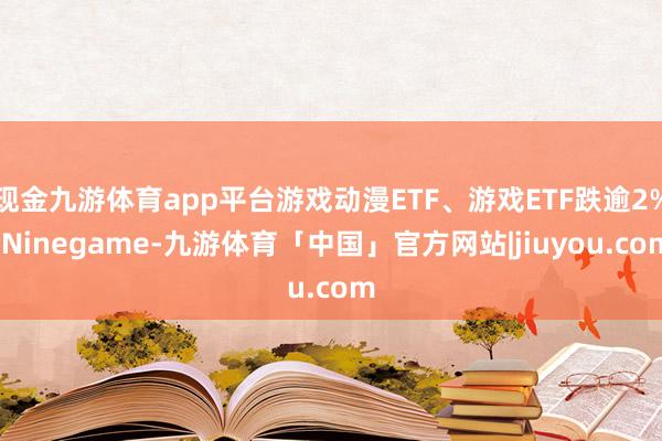 现金九游体育app平台游戏动漫ETF、游戏ETF跌逾2%-Ninegame-九游体育「中国」官方网站|jiuyou.com
