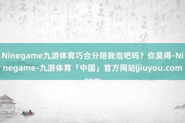 Ninegame九游体育巧合分陪我泡吧吗？你莫得-Ninegame-九游体育「中国」官方网站|jiuyou.com