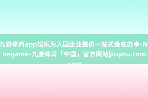 九游体育app娱乐为入园企业提供一站式金融办事-Ninegame-九游体育「中国」官方网站|jiuyou.com