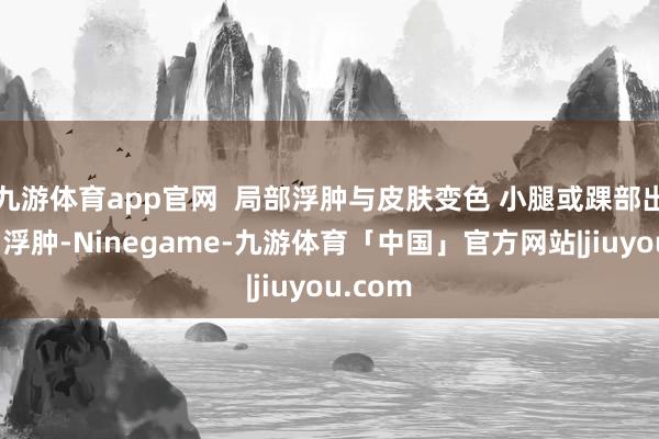 九游体育app官网  局部浮肿与皮肤变色 小腿或踝部出现微弱浮肿-Ninegame-九游体育「中国」官方网站|jiuyou.com