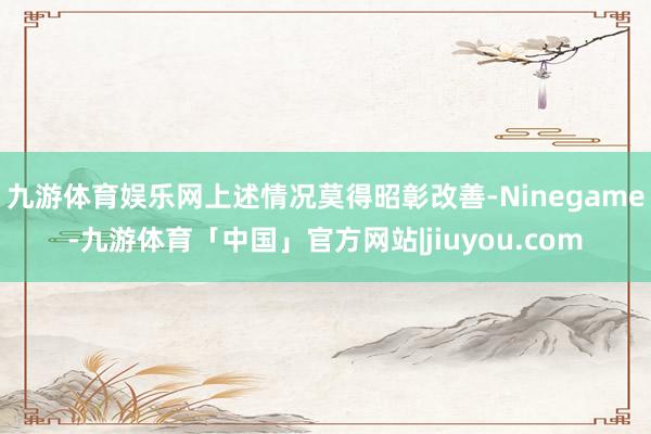 九游体育娱乐网上述情况莫得昭彰改善-Ninegame-九游体育「中国」官方网站|jiuyou.com