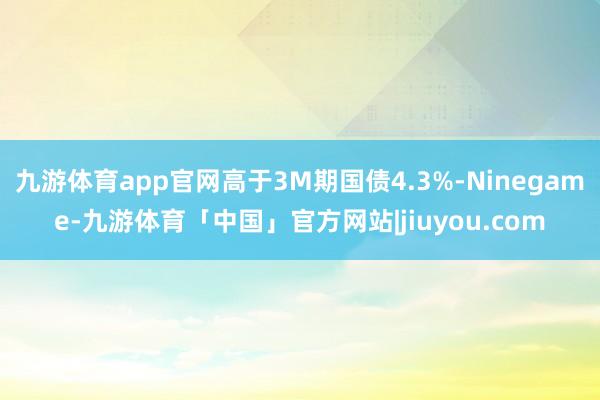 九游体育app官网高于3M期国债4.3%-Ninegame-九游体育「中国」官方网站|jiuyou.com