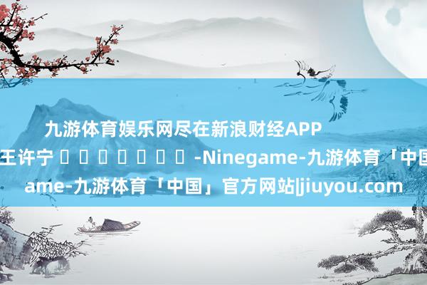 九游体育娱乐网尽在新浪财经APP            						职守裁剪：王许宁 							-Ninegame-九游体育「中国」官方网站|jiuyou.com