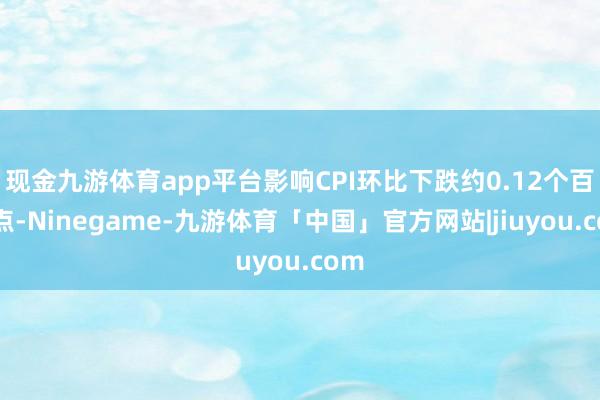 现金九游体育app平台影响CPI环比下跌约0.12个百分点-Ninegame-九游体育「中国」官方网站|jiuyou.com