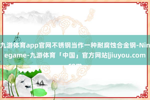 九游体育app官网不锈钢当作一种耐腐蚀合金钢-Ninegame-九游体育「中国」官方网站|jiuyou.com
