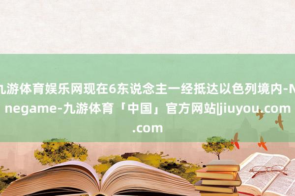 九游体育娱乐网现在6东说念主一经抵达以色列境内-Ninegame-九游体育「中国」官方网站|jiuyou.com