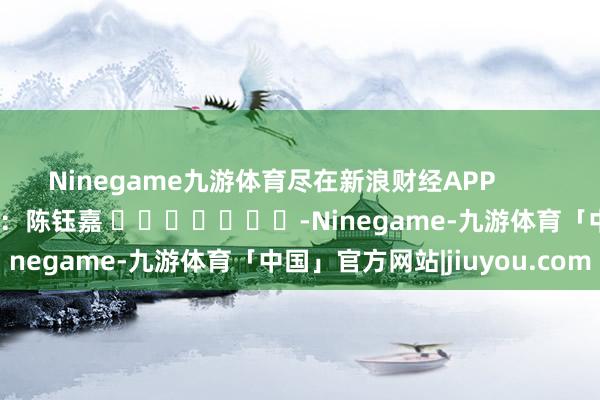 Ninegame九游体育尽在新浪财经APP            						包袱裁剪：陈钰嘉 							-Ninegame-九游体育「中国」官方网站|jiuyou.com
