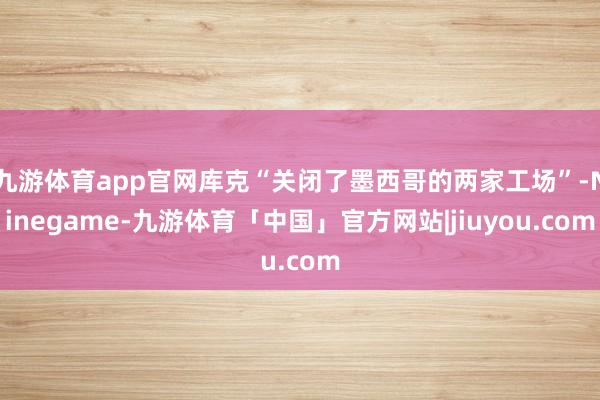 九游体育app官网库克“关闭了墨西哥的两家工场”-Ninegame-九游体育「中国」官方网站|jiuyou.com