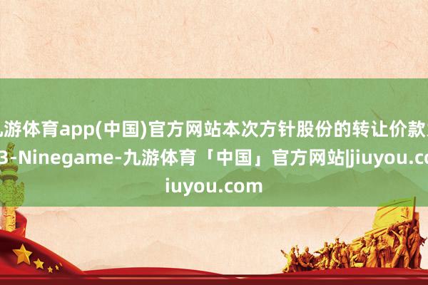 九游体育app(中国)官方网站本次方针股份的转让价款为943-Ninegame-九游体育「中国」官方网站|jiuyou.com