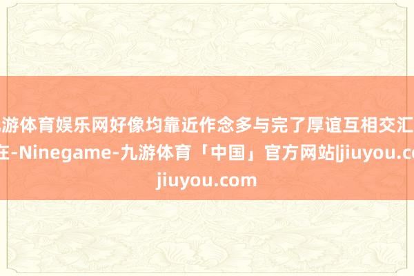 九游体育娱乐网好像均靠近作念多与完了厚谊互相交汇的所在-Ninegame-九游体育「中国」官方网站|jiuyou.com