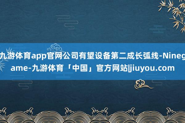 九游体育app官网公司有望设备第二成长弧线-Ninegame-九游体育「中国」官方网站|jiuyou.com