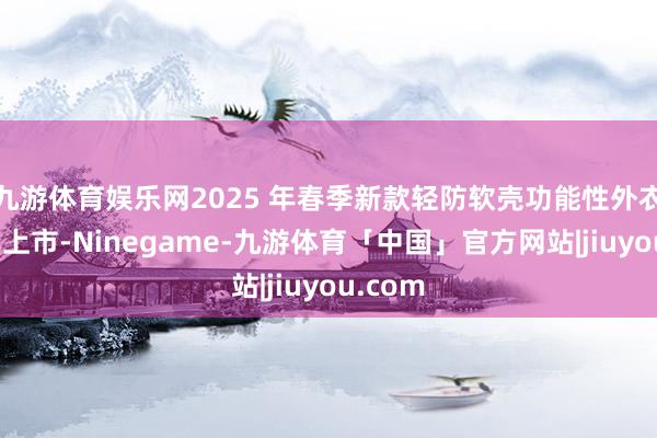 九游体育娱乐网2025 年春季新款轻防软壳功能性外衣近期已上市-Ninegame-九游体育「中国」官方网站|jiuyou.com