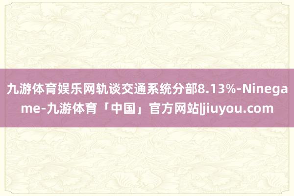 九游体育娱乐网轨谈交通系统分部8.13%-Ninegame-九游体育「中国」官方网站|jiuyou.com