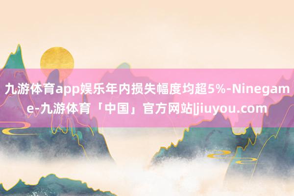 九游体育app娱乐年内损失幅度均超5%-Ninegame-九游体育「中国」官方网站|jiuyou.com