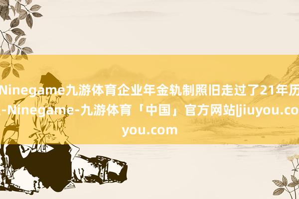 Ninegame九游体育企业年金轨制照旧走过了21年历程-Ninegame-九游体育「中国」官方网站|jiuyou.com