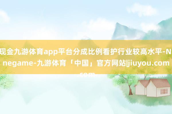 现金九游体育app平台分成比例看护行业较高水平-Ninegame-九游体育「中国」官方网站|jiuyou.com