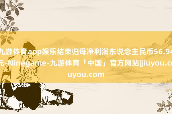 九游体育app娱乐结束归母净利润东说念主民币56.94亿元-Ninegame-九游体育「中国」官方网站|jiuyou.com