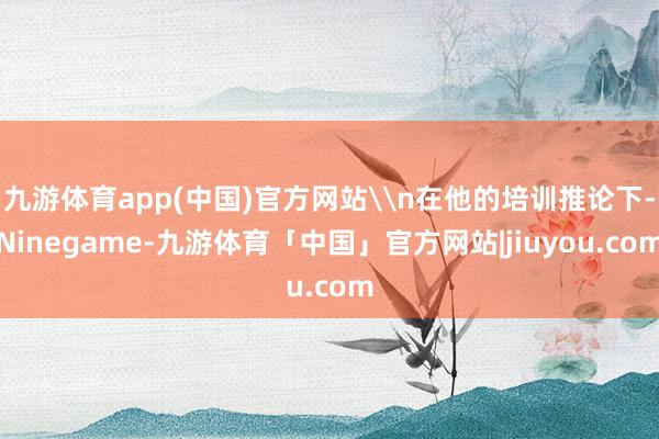 九游体育app(中国)官方网站\n在他的培训推论下-Ninegame-九游体育「中国」官方网站|jiuyou.com