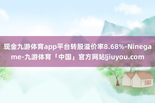现金九游体育app平台转股溢价率8.68%-Ninegame-九游体育「中国」官方网站|jiuyou.com