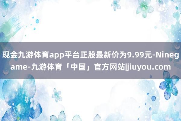 现金九游体育app平台正股最新价为9.99元-Ninegame-九游体育「中国」官方网站|jiuyou.com