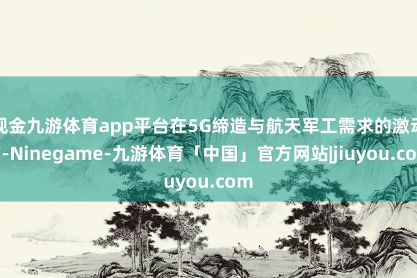 现金九游体育app平台在5G缔造与航天军工需求的激动下-Ninegame-九游体育「中国」官方网站|jiuyou.com