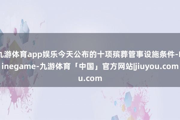 九游体育app娱乐今天公布的十项殡葬管事设施条件-Ninegame-九游体育「中国」官方网站|jiuyou.com