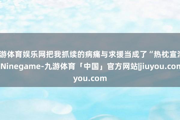 九游体育娱乐网把我抓续的病痛与求援当成了“热枕宣泄”-Ninegame-九游体育「中国」官方网站|jiuyou.com