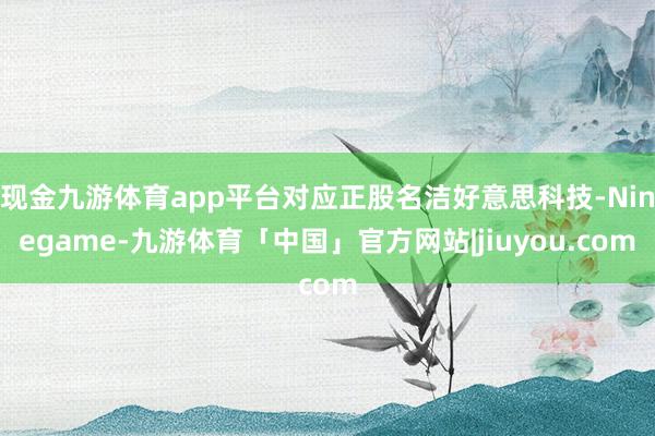 现金九游体育app平台对应正股名洁好意思科技-Ninegame-九游体育「中国」官方网站|jiuyou.com