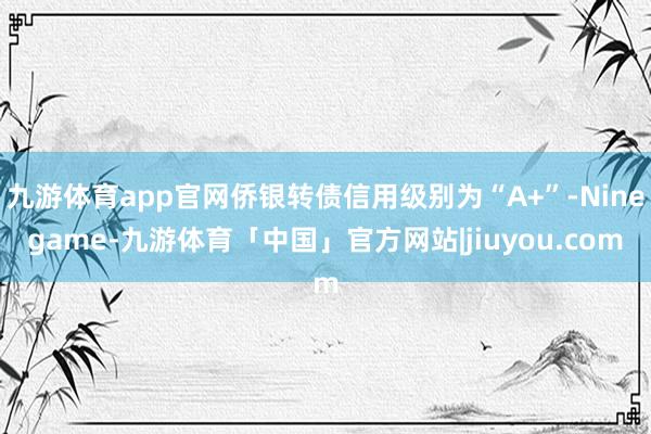 九游体育app官网侨银转债信用级别为“A+”-Ninegame-九游体育「中国」官方网站|jiuyou.com