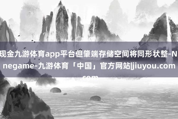 现金九游体育app平台但肇端存储空间将同形状整-Ninegame-九游体育「中国」官方网站|jiuyou.com