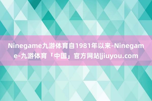 Ninegame九游体育　　自1981年以来-Ninegame-九游体育「中国」官方网站|jiuyou.com