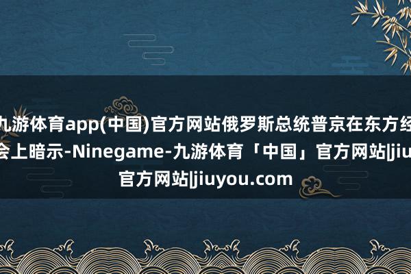 九游体育app(中国)官方网站俄罗斯总统普京在东方经济论坛全会上暗示-Ninegame-九游体育「中国」官方网站|jiuyou.com