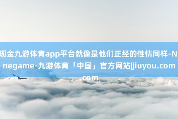 现金九游体育app平台就像是他们正经的性情同样-Ninegame-九游体育「中国」官方网站|jiuyou.com