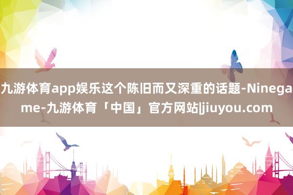 九游体育app娱乐这个陈旧而又深重的话题-Ninegame-九游体育「中国」官方网站|jiuyou.com