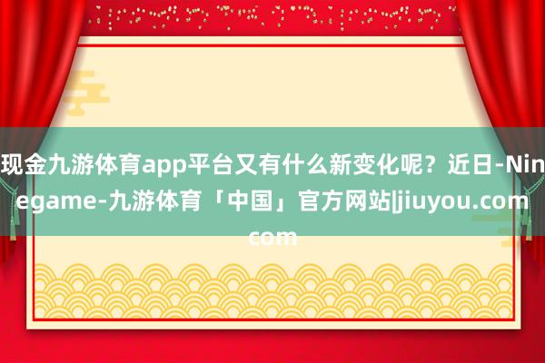 现金九游体育app平台又有什么新变化呢？近日-Ninegame-九游体育「中国」官方网站|jiuyou.com