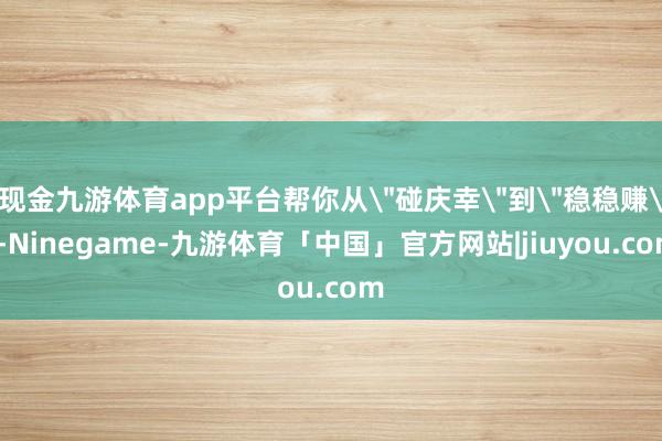 现金九游体育app平台帮你从＂碰庆幸＂到＂稳稳赚＂-Ninegame-九游体育「中国」官方网站|jiuyou.com